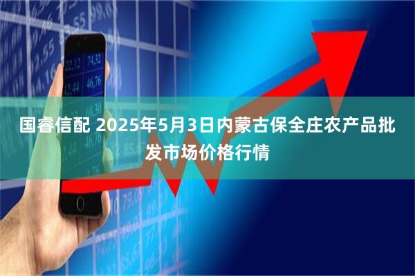 国睿信配 2025年5月3日内蒙古保全庄农产品批发市场价格行情