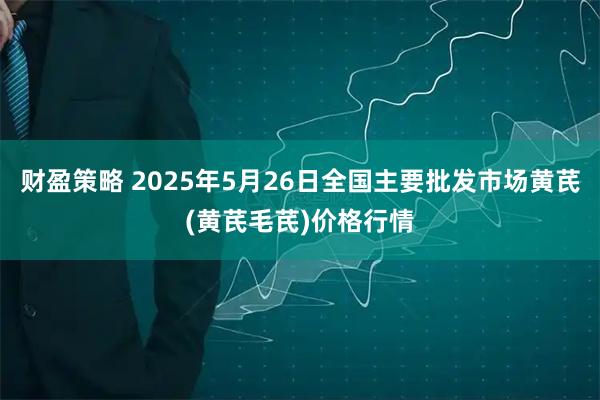 财盈策略 2025年5月26日全国主要批发市场黄芪(黄芪毛芪)价格行情