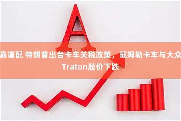 靠谱配 特朗普出台卡车关税政策，戴姆勒卡车与大众Traton股价下跌