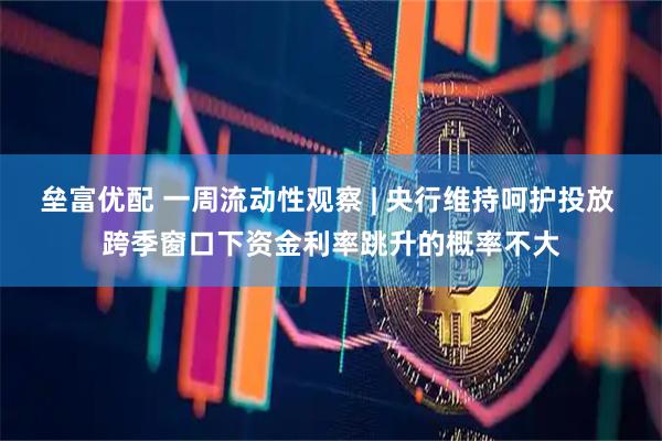 垒富优配 一周流动性观察 | 央行维持呵护投放 跨季窗口下资金利率跳升的概率不大