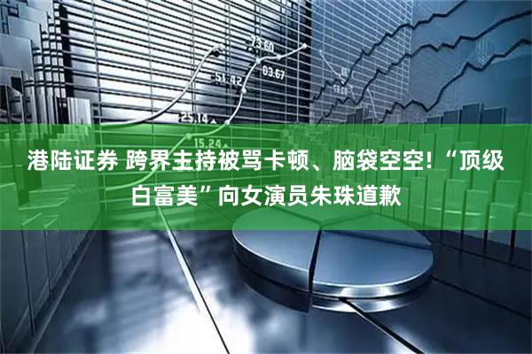 港陆证券 跨界主持被骂卡顿、脑袋空空! “顶级白富美”向女演员朱珠道歉