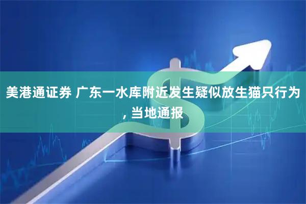 美港通证券 广东一水库附近发生疑似放生猫只行为, 当地通报