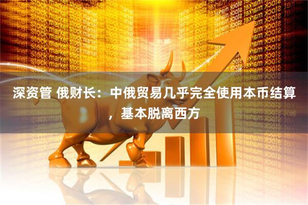 深资管 俄财长：中俄贸易几乎完全使用本币结算，基本脱离西方