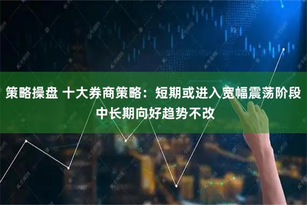 策略操盘 十大券商策略：短期或进入宽幅震荡阶段 中长期向好趋势不改