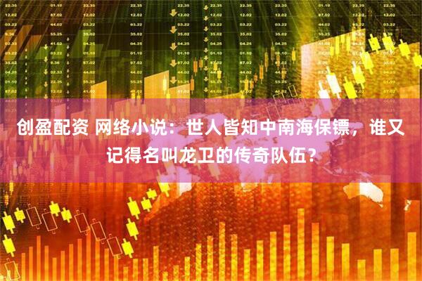 创盈配资 网络小说：世人皆知中南海保镖，谁又记得名叫龙卫的传奇队伍？