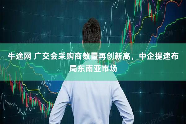 牛途网 广交会采购商数量再创新高，中企提速布局东南亚市场