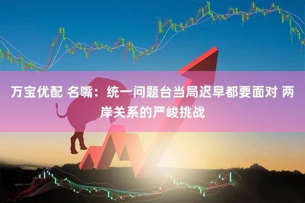 万宝优配 名嘴：统一问题台当局迟早都要面对 两岸关系的严峻挑战