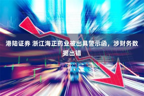 港陆证券 浙江海正药业被出具警示函，涉财务数据出错