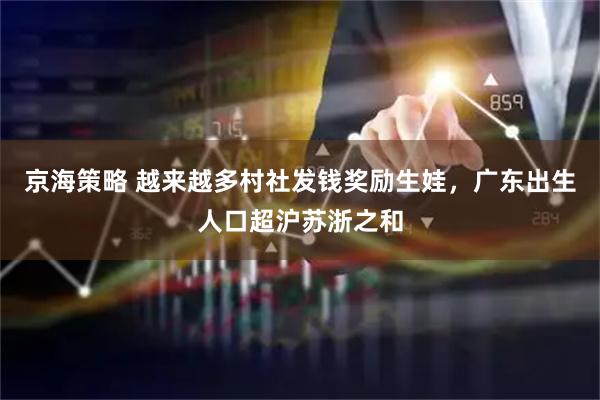 京海策略 越来越多村社发钱奖励生娃，广东出生人口超沪苏浙之和