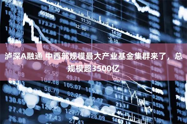 泸深A融通 中西部规模最大产业基金集群来了，总规模超3500亿