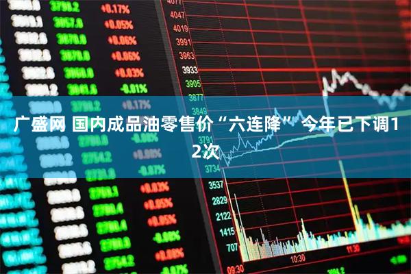 广盛网 国内成品油零售价“六连降” 今年已下调12次