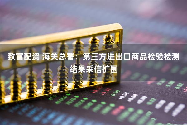 致富配资 海关总署：第三方进出口商品检验检测结果采信扩围