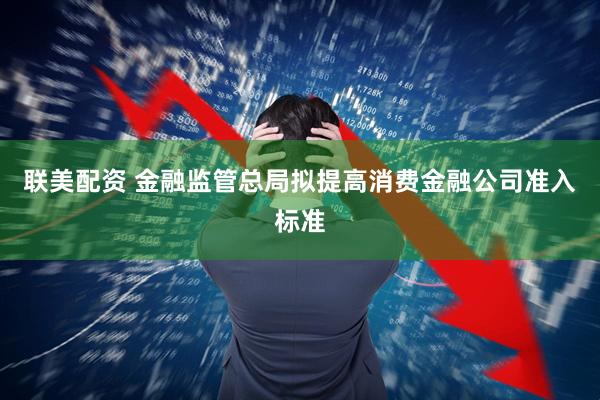 联美配资 金融监管总局拟提高消费金融公司准入标准