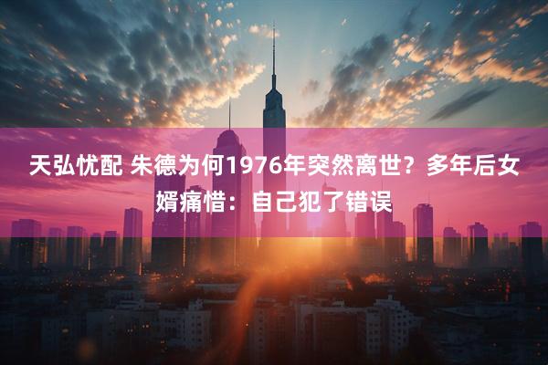 天弘忧配 朱德为何1976年突然离世？多年后女婿痛惜：自己犯了错误