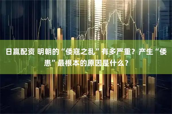 日赢配资 明朝的“倭寇之乱”有多严重？产生“倭患”最根本的原因是什么？