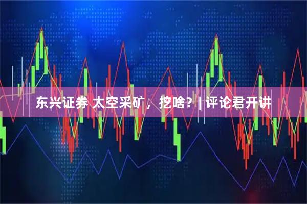 东兴证券 太空采矿，挖啥？| 评论君开讲