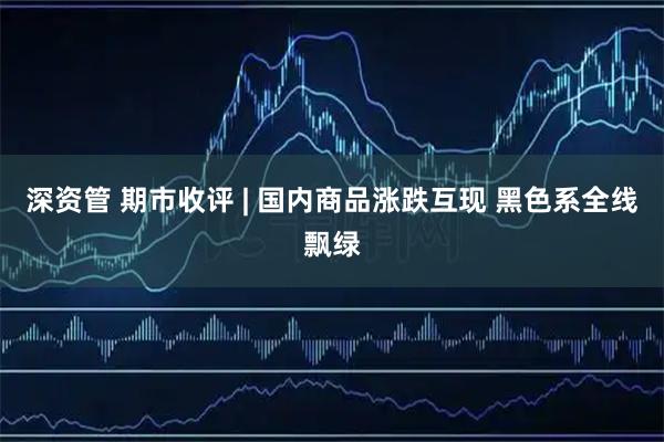 深资管 期市收评 | 国内商品涨跌互现 黑色系全线飘绿