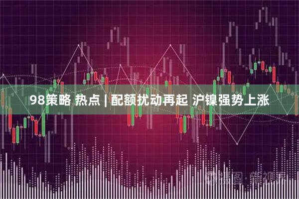 98策略 热点 | 配额扰动再起 沪镍强势上涨