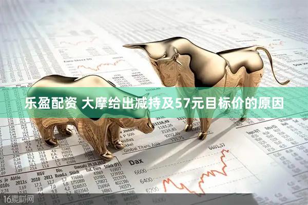 乐盈配资 大摩给出减持及57元目标价的原因