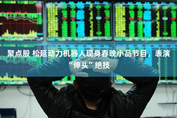 聚点股 松延动力机器人现身春晚小品节目，表演“伸头”绝技