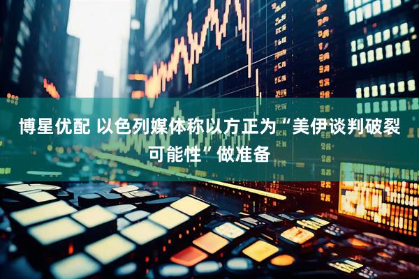 博星优配 以色列媒体称以方正为“美伊谈判破裂可能性”做准备