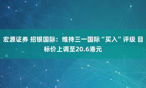宏源证券 招银国际：维持三一国际“买入”评级 目标价上调至20.6港元