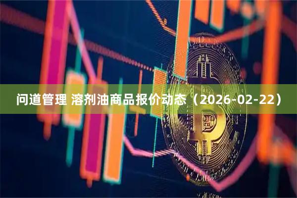 问道管理 溶剂油商品报价动态（2026-02-22）
