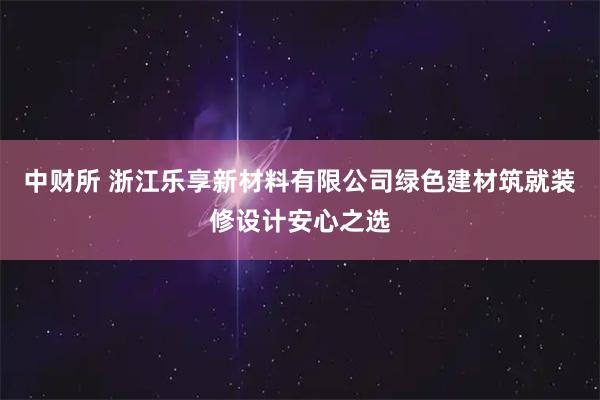 中财所 浙江乐享新材料有限公司绿色建材筑就装修设计安心之选