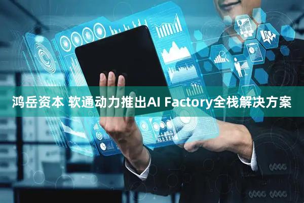 鸿岳资本 软通动力推出AI Factory全栈解决方案