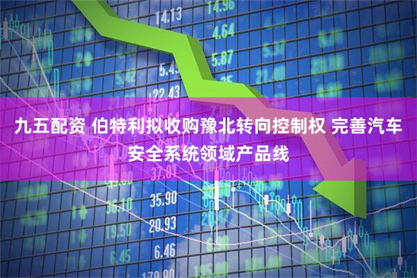 九五配资 伯特利拟收购豫北转向控制权 完善汽车安全系统领域产品线