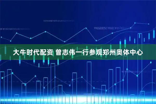 大牛时代配资 曾志伟一行参观郑州奥体中心